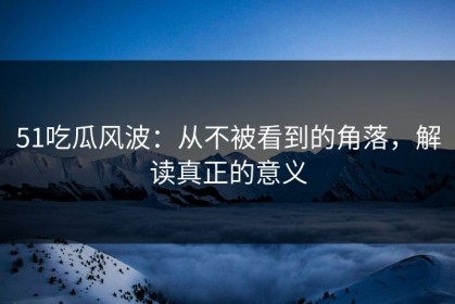 51吃瓜风波：从不被看到的角落，解读真正的意义