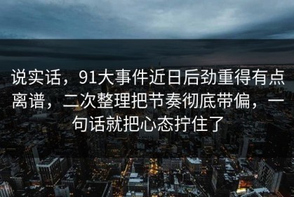 说实话，91大事件近日后劲重得有点离谱，二次整理把节奏彻底带偏，一句话就把心态拧住了