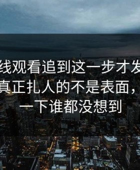 51网在线观看追到这一步才发现，这组截图真正扎人的不是表面，后面那一下谁都没想到