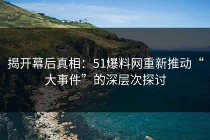 揭开幕后真相：51爆料网重新推动“大事件”的深层次探讨