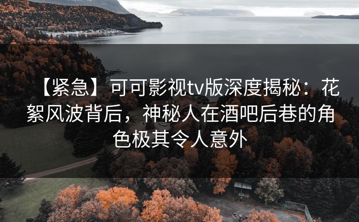 【紧急】可可影视tv版深度揭秘：花絮风波背后，神秘人在酒吧后巷的角色极其令人意外