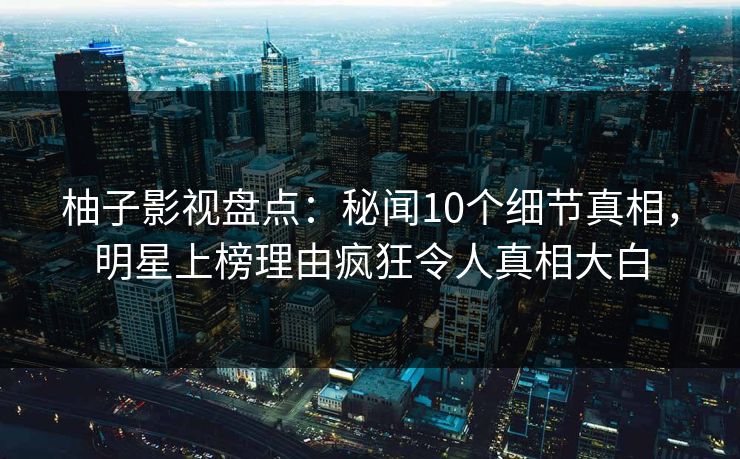 柚子影视盘点：秘闻10个细节真相，明星上榜理由疯狂令人真相大白