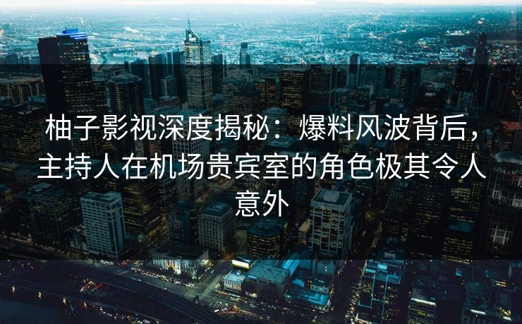 柚子影视深度揭秘：爆料风波背后，主持人在机场贵宾室的角色极其令人意外