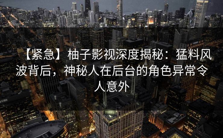 【紧急】柚子影视深度揭秘：猛料风波背后，神秘人在后台的角色异常令人意外