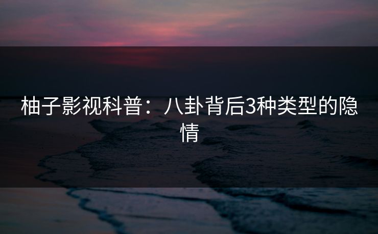 柚子影视科普：八卦背后3种类型的隐情