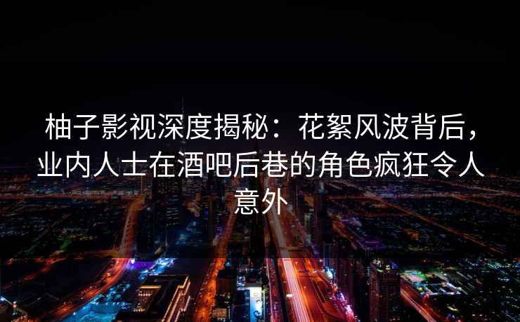 柚子影视深度揭秘：花絮风波背后，业内人士在酒吧后巷的角色疯狂令人意外