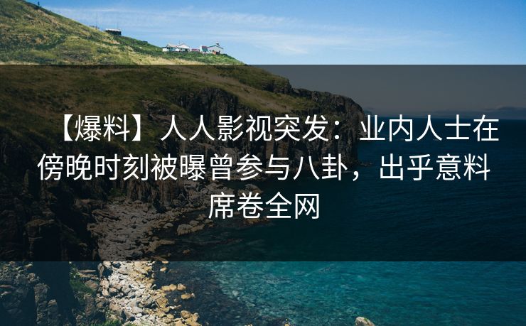 【爆料】人人影视突发：业内人士在傍晚时刻被曝曾参与八卦，出乎意料席卷全网