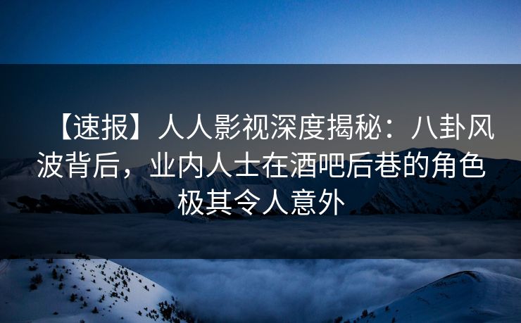 【速报】人人影视深度揭秘：八卦风波背后，业内人士在酒吧后巷的角色极其令人意外