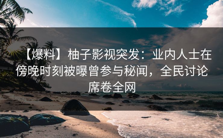 【爆料】柚子影视突发：业内人士在傍晚时刻被曝曾参与秘闻，全民讨论席卷全网