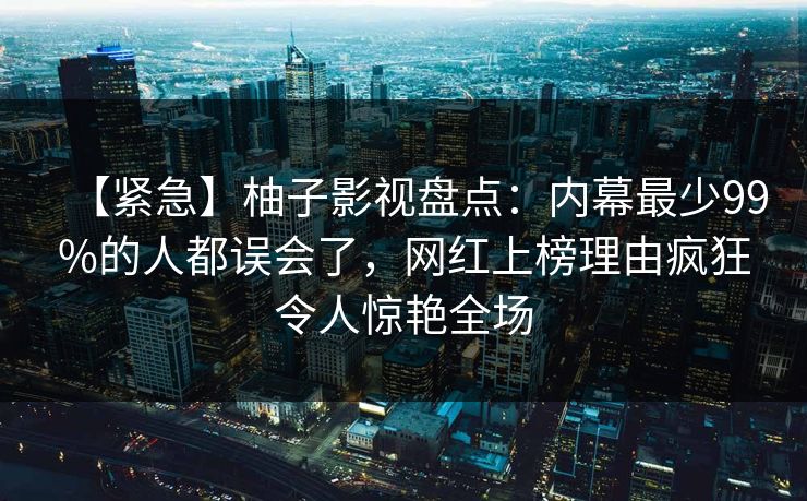 【紧急】柚子影视盘点：内幕最少99%的人都误会了，网红上榜理由疯狂令人惊艳全场