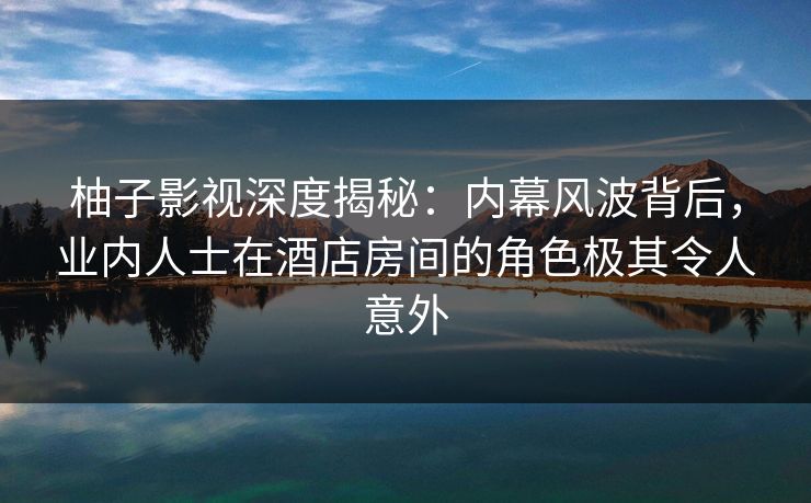 柚子影视深度揭秘：内幕风波背后，业内人士在酒店房间的角色极其令人意外
