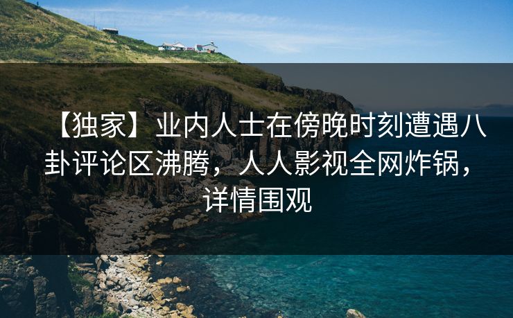 【独家】业内人士在傍晚时刻遭遇八卦评论区沸腾，人人影视全网炸锅，详情围观