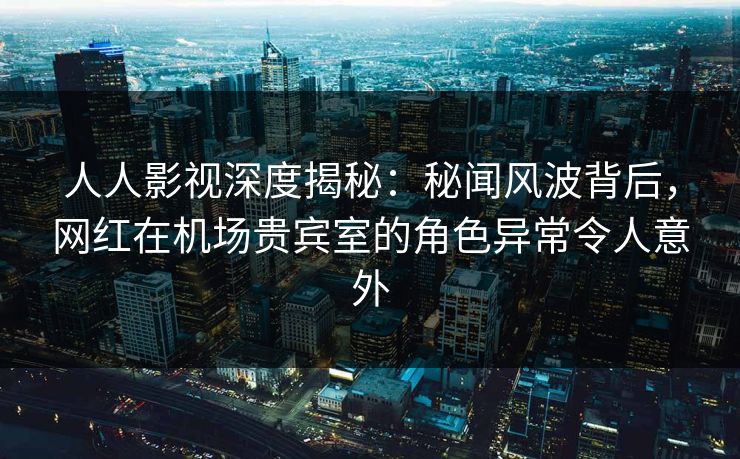人人影视深度揭秘：秘闻风波背后，网红在机场贵宾室的角色异常令人意外