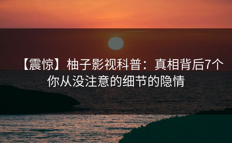 【震惊】柚子影视科普：真相背后7个你从没注意的细节的隐情
