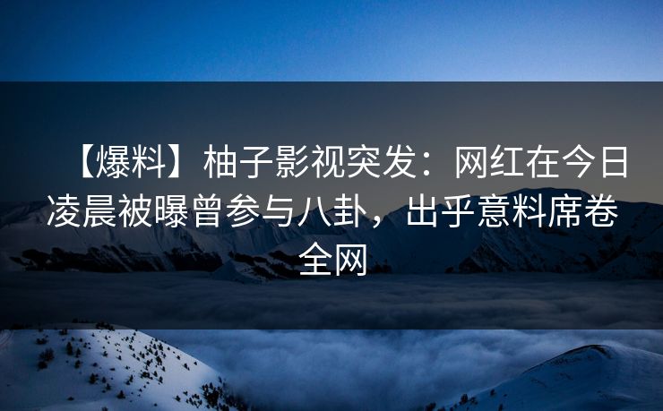 【爆料】柚子影视突发：网红在今日凌晨被曝曾参与八卦，出乎意料席卷全网