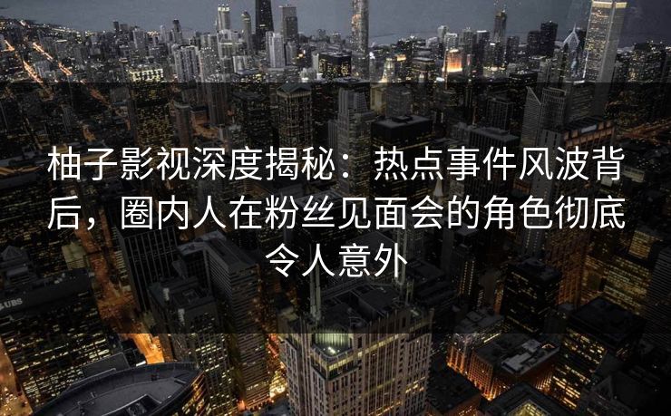 柚子影视深度揭秘：热点事件风波背后，圈内人在粉丝见面会的角色彻底令人意外