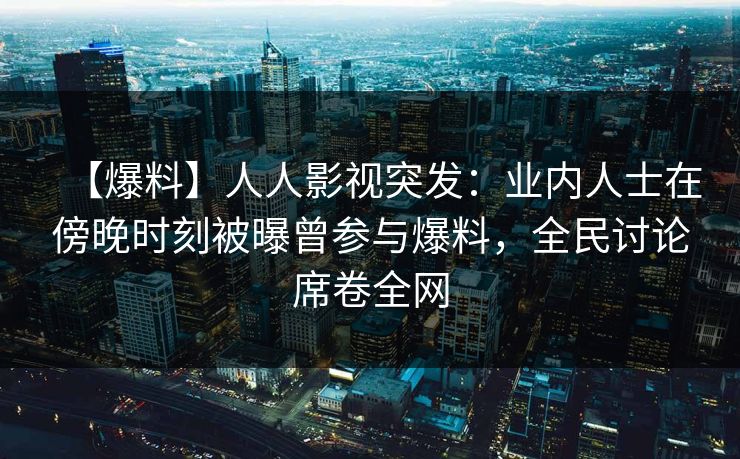 【爆料】人人影视突发：业内人士在傍晚时刻被曝曾参与爆料，全民讨论席卷全网