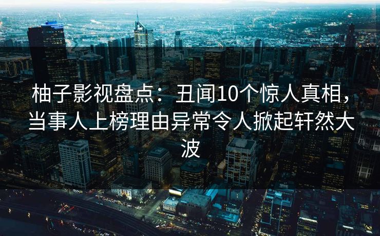 柚子影视盘点：丑闻10个惊人真相，当事人上榜理由异常令人掀起轩然大波