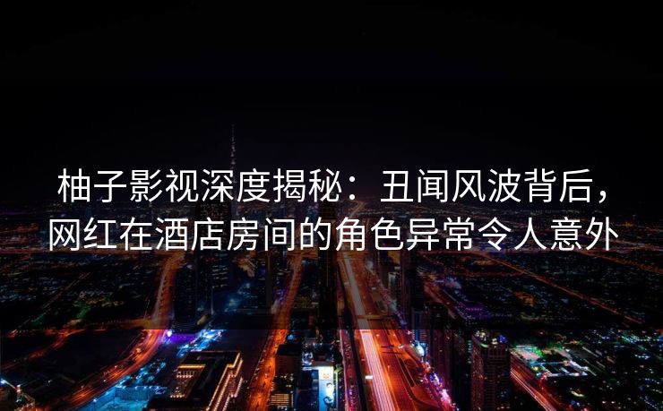 柚子影视深度揭秘：丑闻风波背后，网红在酒店房间的角色异常令人意外