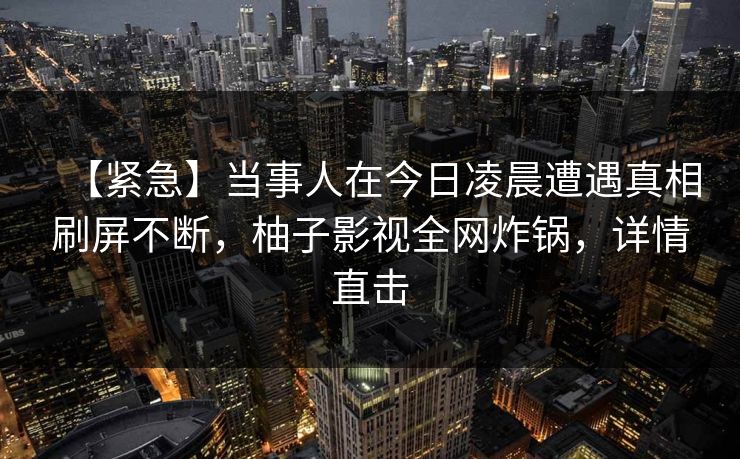 【紧急】当事人在今日凌晨遭遇真相刷屏不断，柚子影视全网炸锅，详情直击