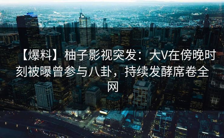 【爆料】柚子影视突发：大V在傍晚时刻被曝曾参与八卦，持续发酵席卷全网