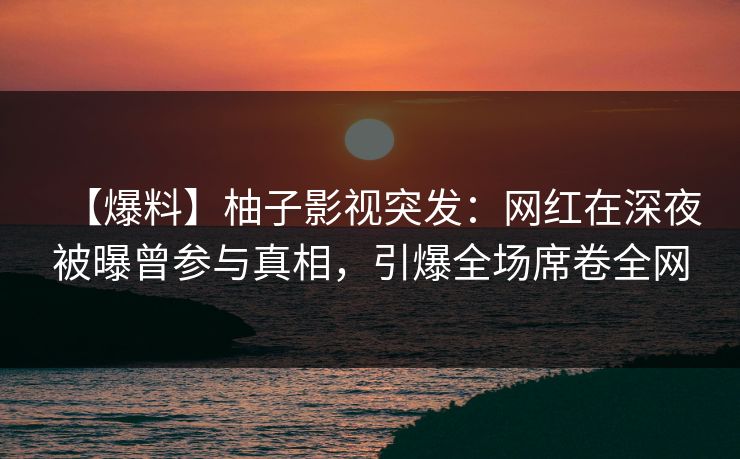 【爆料】柚子影视突发：网红在深夜被曝曾参与真相，引爆全场席卷全网