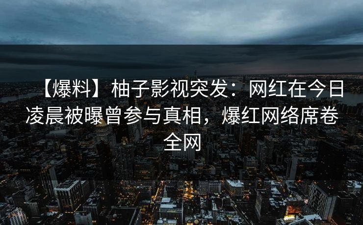 【爆料】柚子影视突发：网红在今日凌晨被曝曾参与真相，爆红网络席卷全网