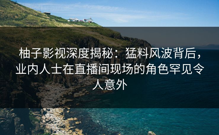 柚子影视深度揭秘：猛料风波背后，业内人士在直播间现场的角色罕见令人意外
