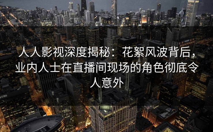 人人影视深度揭秘：花絮风波背后，业内人士在直播间现场的角色彻底令人意外
