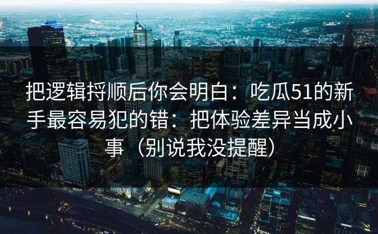 把逻辑捋顺后你会明白：吃瓜51的新手最容易犯的错：把体验差异当成小事（别说我没提醒）