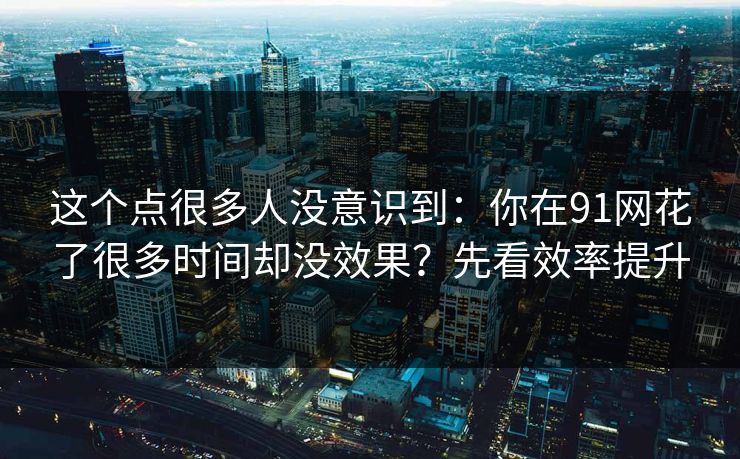 这个点很多人没意识到：你在91网花了很多时间却没效果？先看效率提升
