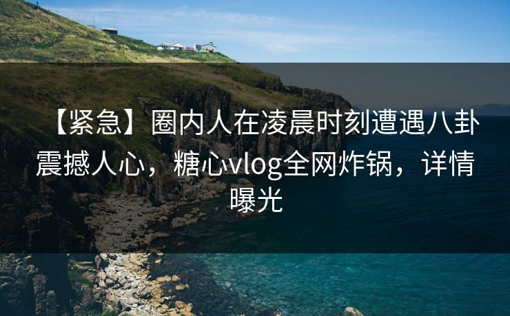 【紧急】圈内人在凌晨时刻遭遇八卦 震撼人心，糖心vlog全网炸锅，详情曝光