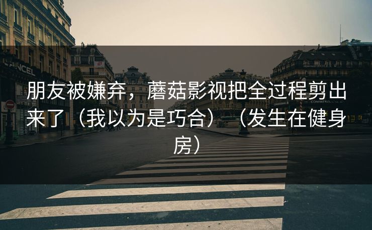 朋友被嫌弃，蘑菇影视把全过程剪出来了（我以为是巧合）（发生在健身房）