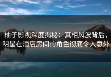 柚子影视深度揭秘：真相风波背后，明星在酒店房间的角色彻底令人意外