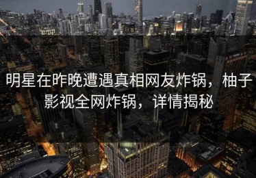 明星在昨晚遭遇真相网友炸锅，柚子影视全网炸锅，详情揭秘