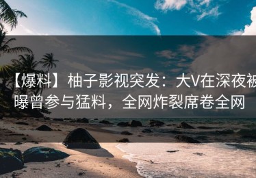 【爆料】柚子影视突发：大V在深夜被曝曾参与猛料，全网炸裂席卷全网
