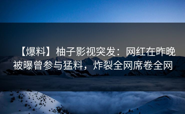 【爆料】柚子影视突发：网红在昨晚被曝曾参与猛料，炸裂全网席卷全网