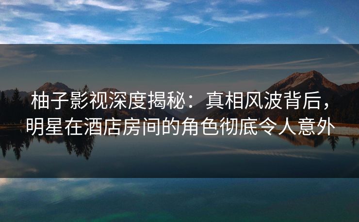 柚子影视深度揭秘：真相风波背后，明星在酒店房间的角色彻底令人意外