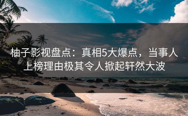 柚子影视盘点：真相5大爆点，当事人上榜理由极其令人掀起轩然大波