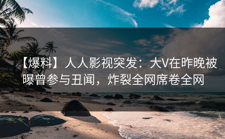 【爆料】人人影视突发：大V在昨晚被曝曾参与丑闻，炸裂全网席卷全网