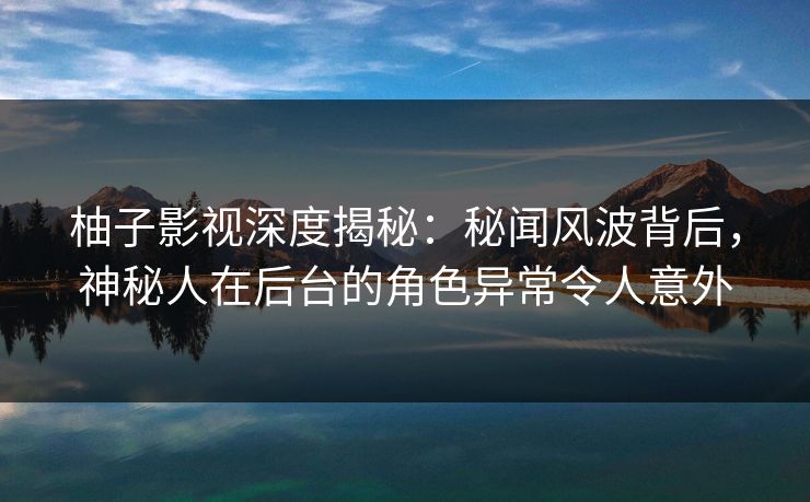 柚子影视深度揭秘：秘闻风波背后，神秘人在后台的角色异常令人意外