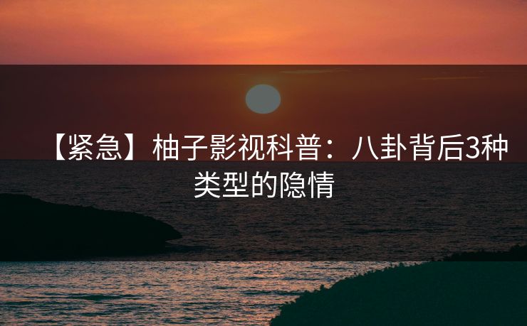 【紧急】柚子影视科普：八卦背后3种类型的隐情