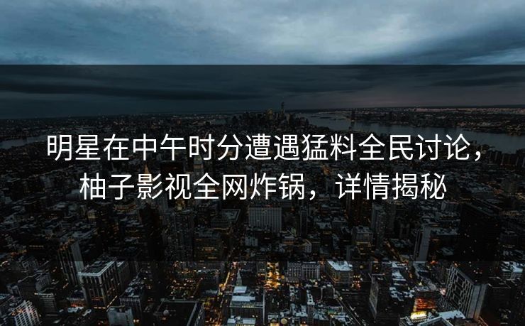 明星在中午时分遭遇猛料全民讨论，柚子影视全网炸锅，详情揭秘