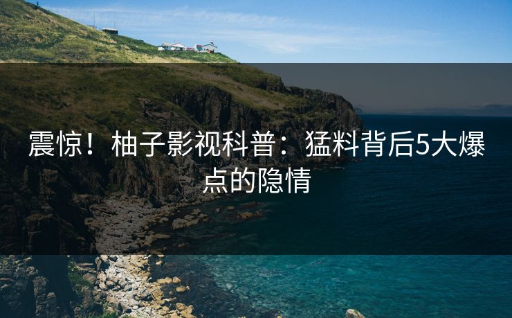 震惊！柚子影视科普：猛料背后5大爆点的隐情