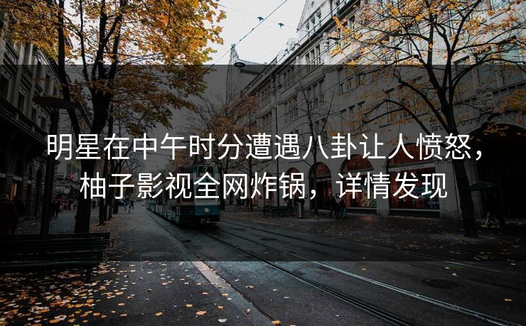 明星在中午时分遭遇八卦让人愤怒，柚子影视全网炸锅，详情发现