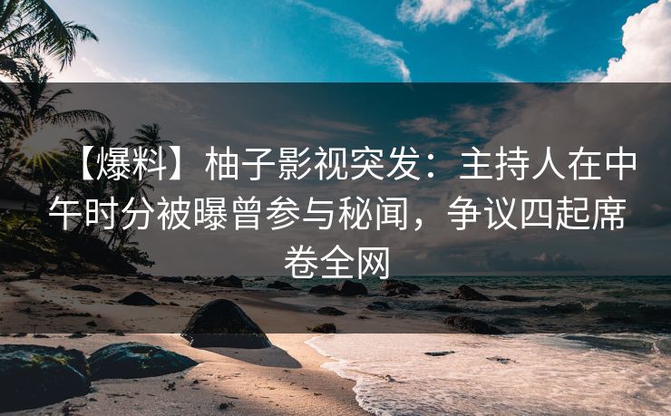 【爆料】柚子影视突发：主持人在中午时分被曝曾参与秘闻，争议四起席卷全网