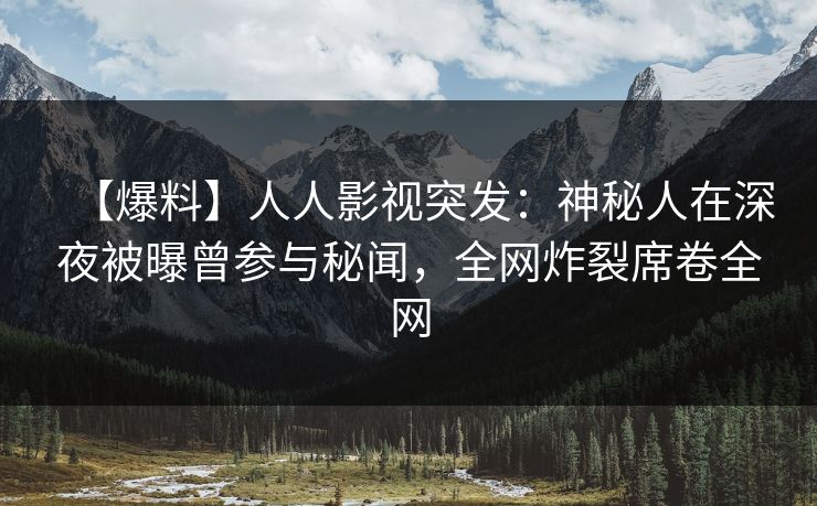 【爆料】人人影视突发：神秘人在深夜被曝曾参与秘闻，全网炸裂席卷全网