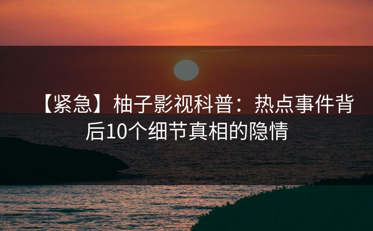 【紧急】柚子影视科普：热点事件背后10个细节真相的隐情