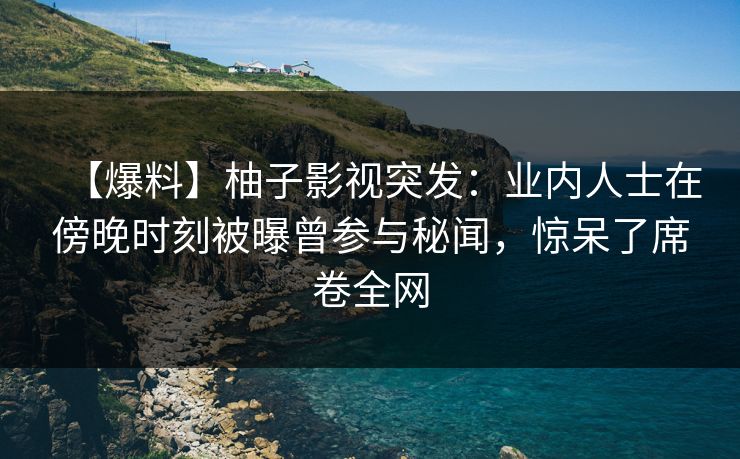 【爆料】柚子影视突发：业内人士在傍晚时刻被曝曾参与秘闻，惊呆了席卷全网