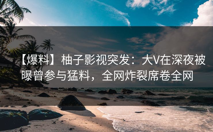 【爆料】柚子影视突发：大V在深夜被曝曾参与猛料，全网炸裂席卷全网